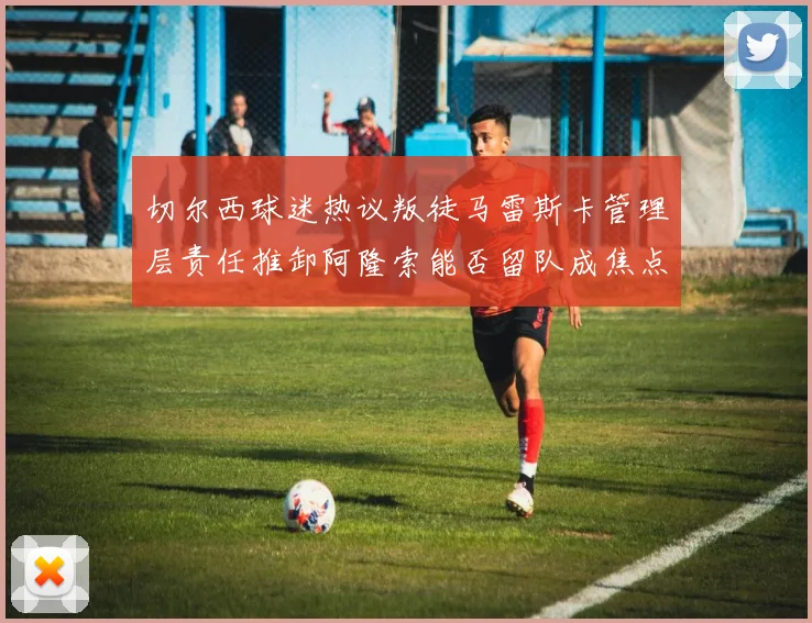 切尔西球迷热议叛徒马雷斯卡管理层责任推卸阿隆索能否留队成焦点