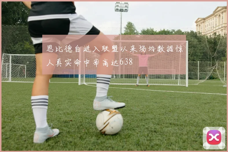 恩比德自进入联盟以来场均数据惊人真实命中率高达638