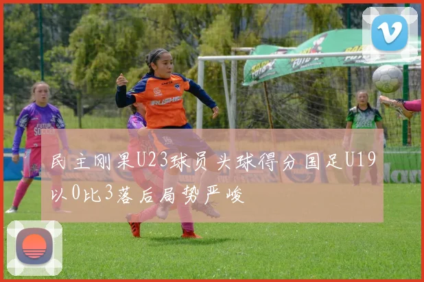 民主刚果U23球员头球得分国足U19以0比3落后局势严峻
