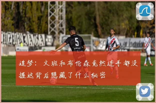 追梦：文班和布伦森竟然连手都没握这背后隐藏了什么秘密