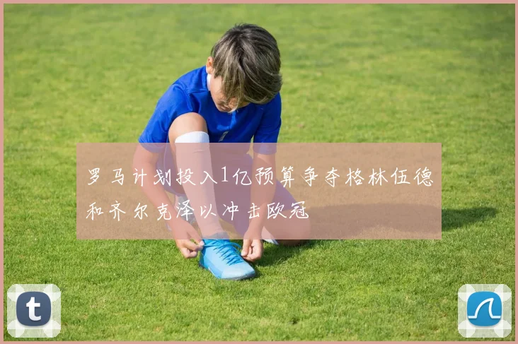 罗马计划投入1亿预算争夺格林伍德和齐尔克泽以冲击欧冠