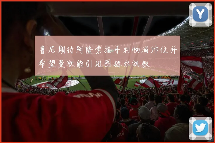 鲁尼期待阿隆索接手利物浦帅位并希望曼联能引进图赫尔执教
