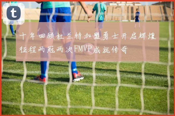 十年回顾杜兰特加盟勇士开启辉煌征程两冠两次FMVP成就传奇