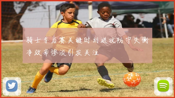 骑士季后赛关键时刻进攻防守失衡净效率惨淡引发关注
