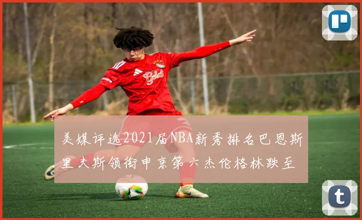 美媒评选2021届NBA新秀排名巴恩斯里夫斯领衔申京第六杰伦格林跌至第九