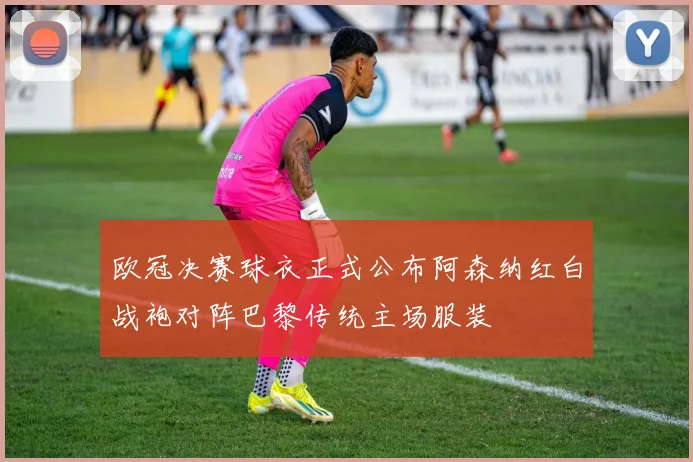 欧冠决赛球衣正式公布阿森纳红白战袍对阵巴黎传统主场服装
